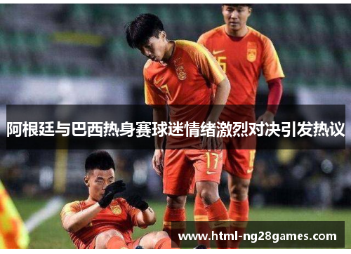 阿根廷与巴西热身赛球迷情绪激烈对决引发热议 阿根廷与巴西热身赛球迷情绪激烈对决引发热议