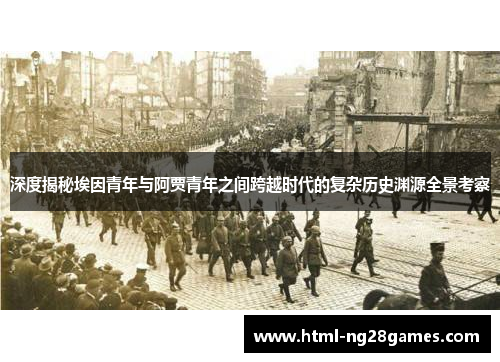深度揭秘埃因青年与阿贾青年之间跨越时代的复杂历史渊源全景考察